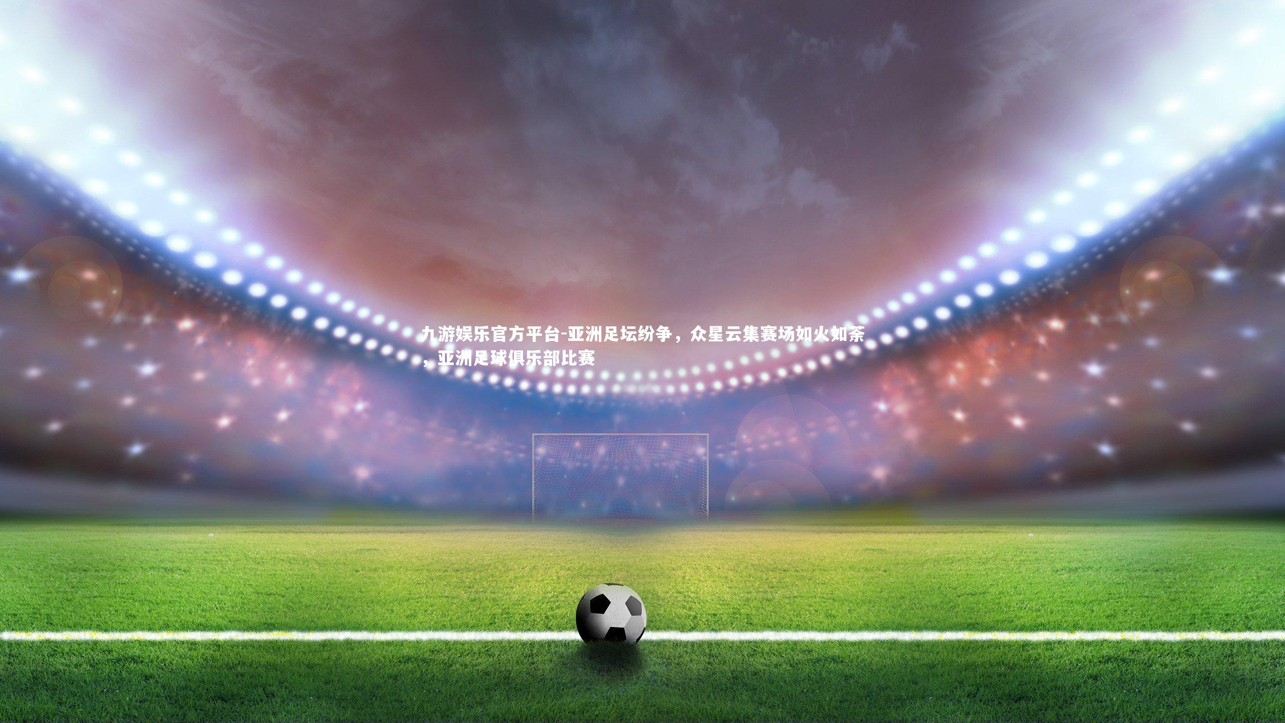 九游娱乐官方平台-亚洲足坛纷争，众星云集赛场如火如荼，亚洲足球俱乐部比赛