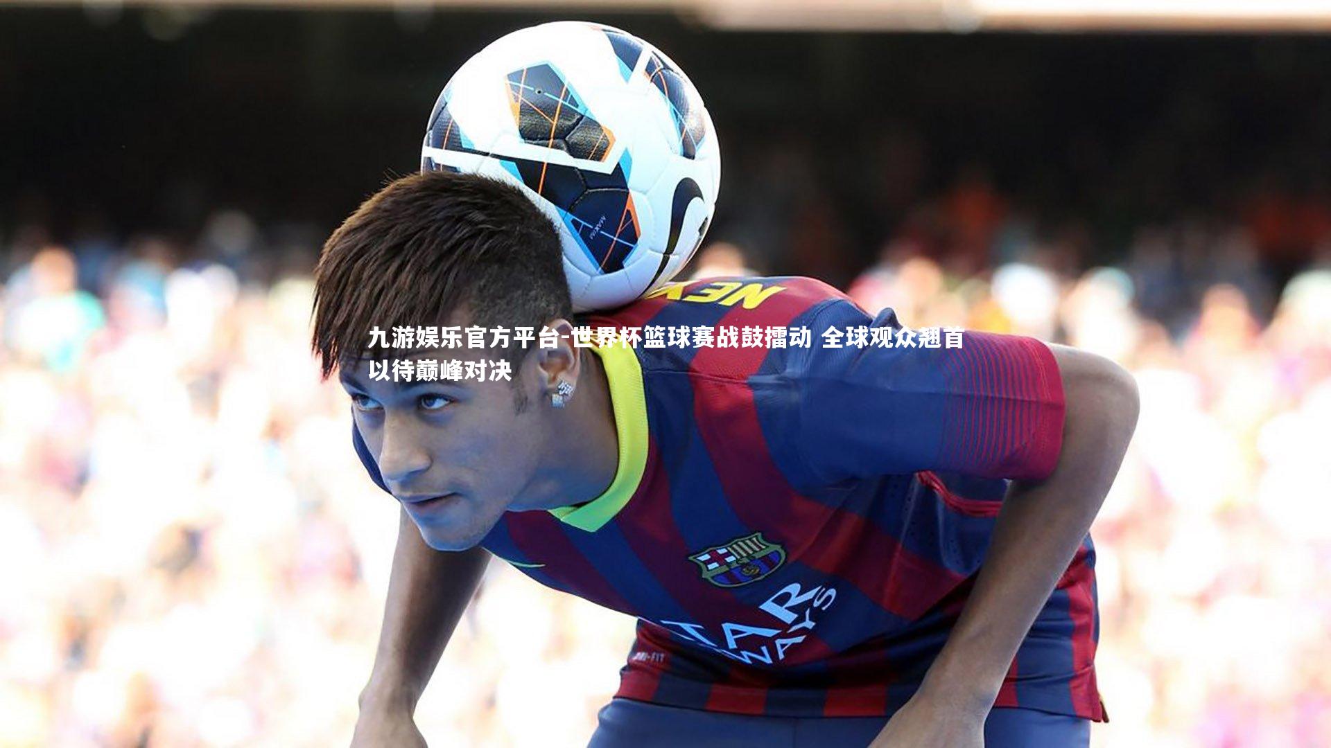 世界杯篮球赛战鼓擂动 全球观众翘首以待巅峰对决